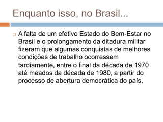 Enquanto isso, no Brasil...
 A falta de um efetivo Estado do Bem-Estar no
Brasil e o prolongamento da ditadura militar
fizeram que algumas conquistas de melhores
condições de trabalho ocorressem
tardiamente, entre o final da década de 1970
até meados da década de 1980, a partir do
processo de abertura democrática do país.
 