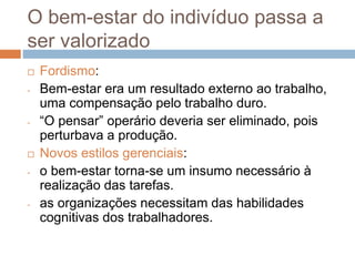 O bem-estar do indivíduo passa a
ser valorizado
 Fordismo:
- Bem-estar era um resultado externo ao trabalho,
uma compensação pelo trabalho duro.
- “O pensar” operário deveria ser eliminado, pois
perturbava a produção.
 Novos estilos gerenciais:
- o bem-estar torna-se um insumo necessário à
realização das tarefas.
- as organizações necessitam das habilidades
cognitivas dos trabalhadores.
 