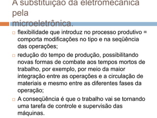 A substituição da eletromecânica
pela
microeletrônica.
 flexibilidade que introduz no processo produtivo =
comporta modificações no tipo e na seqüência
das operações;
 redução do tempo de produção, possibilitando
novas formas de combate aos tempos mortos de
trabalho, por exemplo, por meio da maior
integração entre as operações e a circulação de
materiais e mesmo entre as diferentes fases da
operação;
 A conseqüência é que o trabalho vai se tornando
uma tarefa de controle e supervisão das
máquinas.
 