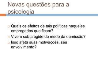 Novas questões para a
psicologia
 Quais os efeitos de tais políticas naqueles
empregados que ficam?
 Vivem sob a égide do medo da demissão?
 Isso afeta suas motivações, seu
envolvimento?
 