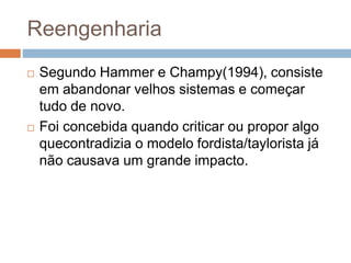 Reengenharia
 Segundo Hammer e Champy(1994), consiste
em abandonar velhos sistemas e começar
tudo de novo.
 Foi concebida quando criticar ou propor algo
quecontradizia o modelo fordista/taylorista já
não causava um grande impacto.
 