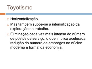 Toyotismo
 Horizontalização
 Mas também supõe-se a intensificação da
exploração do trabalho.
 Eliminação cada vez mais intensa do número
de postos de serviço, o que implica acelerada
redução do número de empregos no núcleo
moderno e formal da economia.
 