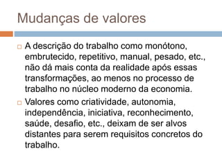Mudanças de valores
 A descrição do trabalho como monótono,
embrutecido, repetitivo, manual, pesado, etc.,
não dá mais conta da realidade após essas
transformações, ao menos no processo de
trabalho no núcleo moderno da economia.
 Valores como criatividade, autonomia,
independência, iniciativa, reconhecimento,
saúde, desafio, etc., deixam de ser alvos
distantes para serem requisitos concretos do
trabalho.
 