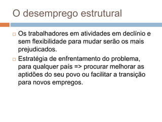 O desemprego estrutural
 Os trabalhadores em atividades em declínio e
sem flexibilidade para mudar serão os mais
prejudicados.
 Estratégia de enfrentamento do problema,
para qualquer país => procurar melhorar as
aptidões do seu povo ou facilitar a transição
para novos empregos.
 