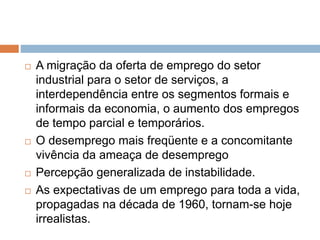  A migração da oferta de emprego do setor
industrial para o setor de serviços, a
interdependência entre os segmentos formais e
informais da economia, o aumento dos empregos
de tempo parcial e temporários.
 O desemprego mais freqüente e a concomitante
vivência da ameaça de desemprego
 Percepção generalizada de instabilidade.
 As expectativas de um emprego para toda a vida,
propagadas na década de 1960, tornam-se hoje
irrealistas.
 