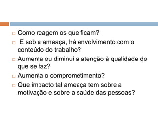  Como reagem os que ficam?
 E sob a ameaça, há envolvimento com o
conteúdo do trabalho?
 Aumenta ou diminui a atenção à qualidade do
que se faz?
 Aumenta o comprometimento?
 Que impacto tal ameaça tem sobre a
motivação e sobre a saúde das pessoas?
 