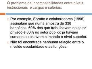 O problema de incompatibilidades entre níveis
instrucionais e cargos e salários.
 Por exemplo, Soratto e colaboradores (1996)
assinalam que numa amostra de 338
bancários, 60% dos que trabalhavam no setor
privado e 80% no setor público já haviam
cursado ou estavam cursando o nível superior.
 Não foi encontrada nenhuma relação entre o
nívelde escolaridade e as funções.
 