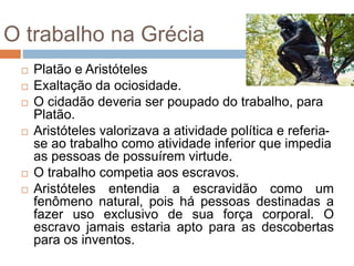 O trabalho na Grécia
 Platão e Aristóteles
 Exaltação da ociosidade.
 O cidadão deveria ser poupado do trabalho, para
Platão.
 Aristóteles valorizava a atividade política e referia-
se ao trabalho como atividade inferior que impedia
as pessoas de possuírem virtude.
 O trabalho competia aos escravos.
 Aristóteles entendia a escravidão como um
fenômeno natural, pois há pessoas destinadas a
fazer uso exclusivo de sua força corporal. O
escravo jamais estaria apto para as descobertas
para os inventos.
 