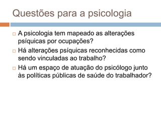 Questões para a psicologia
 A psicologia tem mapeado as alterações
psíquicas por ocupações?
 Há alterações psíquicas reconhecidas como
sendo vinculadas ao trabalho?
 Há um espaço de atuação do psicólogo junto
às políticas públicas de saúde do trabalhador?
 