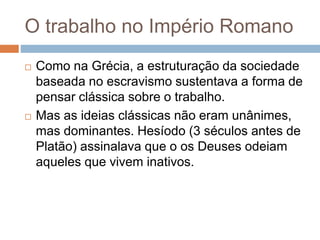 O trabalho no Império Romano
 Como na Grécia, a estruturação da sociedade
baseada no escravismo sustentava a forma de
pensar clássica sobre o trabalho.
 Mas as ideias clássicas não eram unânimes,
mas dominantes. Hesíodo (3 séculos antes de
Platão) assinalava que o os Deuses odeiam
aqueles que vivem inativos.
 