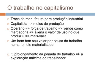 O trabalho no capitalismo
 Troca da manufatura para produção industrial
 Capitalista => meios de produção
 Operário => força de trabalho => vende como
mercadoria => aliena o valor de uso no que
produziu => mais-valia.
 Um bem tem seu valor por causa do trabalho
humano nele materializado.
 O prolongamento da jornada de trabalho => a
exploração máxima do trabalhador.
 