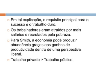  Em tal explicação, o requisito principal para o
sucesso é o trabalho duro.
 Os trabalhadores eram atraídos por mais
salários e recrutados pela pobreza.
 Para Smith, a economia pode produzir
abundância graças aos ganhos de
produtividade dentro de uma perspectiva
liberal.
 Trabalho privado > Trabalho público.
 