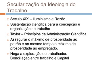Secularização da Ideologia do
Trabalho
 Século XIX – Iluminismo e Razão
 Sustentação científica para a concepção e
organização do trabalho
 Taylor – Princípios da Administração Científica
 Assegurar o máximo de prosperidade ao
patrão e ao mesmo tempo o máximo de
prosperidade ao empregado.
 Nega a exploração do trabalhador.
Conciliação entre trabalho e Capital
 