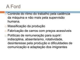 A Ford
 Controle do ritmo do trabalho pela cadência
da máquina e não mais pela supervisão
humana.
 Massificação da produção
 Fabricação de carros com preços acessíveis
 Políticas de remuneração para suprir:
indisciplina, absenteísmo, rotatividade,
desinteresse pela produção e dificuldades de
comunicação e adaptação dos imigrantes
 