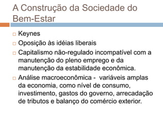 A Construção da Sociedade do
Bem-Estar
 Keynes
 Oposição às idéias liberais
 Capitalismo não-regulado incompatível com a
manutenção do pleno emprego e da
manutenção da estabilidade econômica.
 Análise macroeconômica - variáveis amplas
da economia, como nível de consumo,
investimento, gastos do governo, arrecadação
de tributos e balanço do comércio exterior.
 