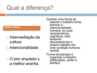 Qual a diferença?
 Intermediação da
cultura
 Intencionalidade
 O pior arquiteto x
a melhor aranha.
Quando uma forma de
exercer o trabalho tenta
eliminar a
intencionalidade
humana, ou suas
características
cognitivas, está
tentando
descaracterizar o
próprio trabalho em
uma condição humana
central.
Forma de planejar e
organizar o trabalho
(atribuições, poder e
tarefas)
HOMEM x ANIMAL
 