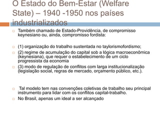 O Estado do Bem-Estar (Welfare
State) – 1940 -1950 nos países
industrializados
 Também chamado de Estado-Providência, de compromisso
keynesiano ou, ainda, compromisso fordista:
 (1) organização do trabalho sustentada no taylorismofordismo;
 (2) regime de acumulação do capital sob a lógica macroeconômica
(keynesiana), que requer o estabelecimento de um ciclo
progressista da economia
 (3) modo de regulação de conflitos com larga institucionalização
(legislação social, regras de mercado, orçamento público, etc.).
 Tal modelo tem nas convenções coletivas de trabalho seu principal
instrumento para lidar com os conflitos capital-trabalho.
 No Brasil, apenas um ideal a ser alcançado
 