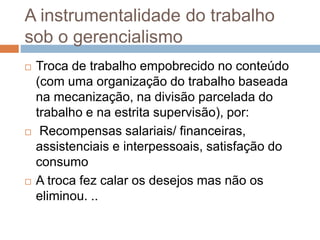 A instrumentalidade do trabalho
sob o gerencialismo
 Troca de trabalho empobrecido no conteúdo
(com uma organização do trabalho baseada
na mecanização, na divisão parcelada do
trabalho e na estrita supervisão), por:
 Recompensas salariais/ financeiras,
assistenciais e interpessoais, satisfação do
consumo
 A troca fez calar os desejos mas não os
eliminou. ..
 