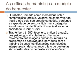 As críticas humanística ao modelo
do bem-estar
 O trabalho, tomado como mercadoria sob o
compromisso fordista, valoriza-se como valor de
troca e não pelo seu próprio conteúdo, perdendo
a capacidade de se constituir numa categoria
estruturante da identidade dos indivíduos e da
sociedade. (Gorz, 1982).
 Tragtenberg (1980) tece forte crítica à atuação
dos psicólogos vinculados ao chamado
movimento das relações humanas: reduzir os
problemas de convívio dos indivíduos com o
trabalho às suas manifestações nas relações
interpessoais, desprezando o fato de que estas
são construídas no contexto socioeconômico.
 