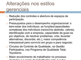 Alterações nos estilos
gerenciais
 Redução dos controles e abertura de espaços de
participação.
 Pressupostos para o desempenho organizacional: o
bem-estar dos indivíduos, as funções/capacidades
complexas dos indivíduos (raciocínio abstrato, valores,
identificação com a empresa, capacidade de guiar-se
por objetivos, de resolver problemas, criar, levantar
alternativas, discordar, etc.), maior competência
interpessoal para convívio em grupo e para negociar.
 Círculos de Controle de Qualidade, na Gestão
Participativa, nos Programa de Qualidade Total,
Toyotismo.
 Maior envolvimento do trabalhador no processo
 