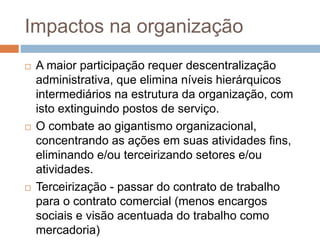 Impactos na organização
 A maior participação requer descentralização
administrativa, que elimina níveis hierárquicos
intermediários na estrutura da organização, com
isto extinguindo postos de serviço.
 O combate ao gigantismo organizacional,
concentrando as ações em suas atividades fins,
eliminando e/ou terceirizando setores e/ou
atividades.
 Terceirização - passar do contrato de trabalho
para o contrato comercial (menos encargos
sociais e visão acentuada do trabalho como
mercadoria)
 
