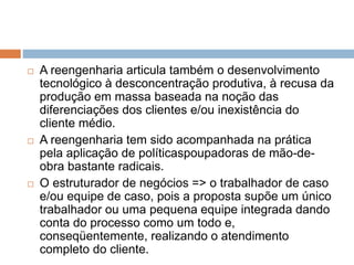 A reengenharia articula também o desenvolvimento
tecnológico à desconcentração produtiva, à recusa da
produção em massa baseada na noção das
diferenciações dos clientes e/ou inexistência do
cliente médio.
 A reengenharia tem sido acompanhada na prática
pela aplicação de políticaspoupadoras de mão-de-
obra bastante radicais.
 O estruturador de negócios => o trabalhador de caso
e/ou equipe de caso, pois a proposta supõe um único
trabalhador ou uma pequena equipe integrada dando
conta do processo como um todo e,
conseqüentemente, realizando o atendimento
completo do cliente.
 
