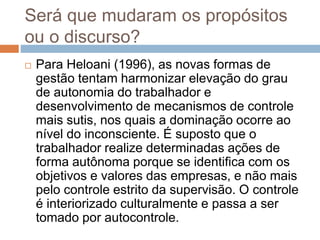 Será que mudaram os propósitos
ou o discurso?
 Para Heloani (1996), as novas formas de
gestão tentam harmonizar elevação do grau
de autonomia do trabalhador e
desenvolvimento de mecanismos de controle
mais sutis, nos quais a dominação ocorre ao
nível do inconsciente. É suposto que o
trabalhador realize determinadas ações de
forma autônoma porque se identifica com os
objetivos e valores das empresas, e não mais
pelo controle estrito da supervisão. O controle
é interiorizado culturalmente e passa a ser
tomado por autocontrole.
 