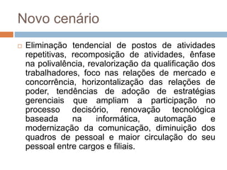Novo cenário
 Eliminação tendencial de postos de atividades
repetitivas, recomposição de atividades, ênfase
na polivalência, revalorização da qualificação dos
trabalhadores, foco nas relações de mercado e
concorrência, horizontalização das relações de
poder, tendências de adoção de estratégias
gerenciais que ampliam a participação no
processo decisório, renovação tecnológica
baseada na informática, automação e
modernização da comunicação, diminuição dos
quadros de pessoal e maior circulação do seu
pessoal entre cargos e filiais.
 