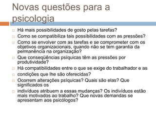 Novas questões para a
psicologia
 Há mais possibilidades de gosto pelas tarefas?
 Como se compatibiliza tais possibilidades com as pressões?
 Como se envolver com as tarefas e se comprometer com os
objetivos organizacionais, quando não se tem garantia da
permanência na organização?
 Que conseqüências psíquicas têm as pressões por
produtividade?
 Há compatibilidades entre o que se exige do trabalhador e as
 condições que lhe são oferecidas?
 Ocorrem alterações psíquicas? Quais são elas? Que
significados os
 indivíduos atribuem a essas mudanças? Os indivíduos estão
mais motivados ao trabalho? Que novas demandas se
apresentam aos psicólogos?
 