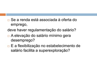  Se a renda está associada à oferta do
emprego,
deve haver regulamentação do salário?
 A elevação do salário mínimo gera
desemprego?
 E a flexibilização no estabelecimento de
salário facilita a superexploração?
 