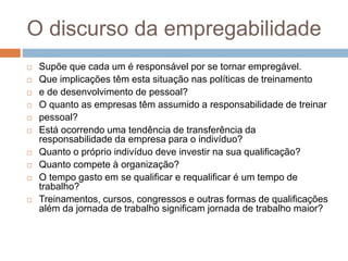 O discurso da empregabilidade
 Supõe que cada um é responsável por se tornar empregável.
 Que implicações têm esta situação nas políticas de treinamento
 e de desenvolvimento de pessoal?
 O quanto as empresas têm assumido a responsabilidade de treinar
 pessoal?
 Está ocorrendo uma tendência de transferência da
responsabilidade da empresa para o indivíduo?
 Quanto o próprio indivíduo deve investir na sua qualificação?
 Quanto compete à organização?
 O tempo gasto em se qualificar e requalificar é um tempo de
trabalho?
 Treinamentos, cursos, congressos e outras formas de qualificações
além da jornada de trabalho significam jornada de trabalho maior?
 