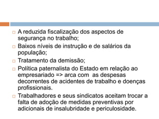  A reduzida fiscalização dos aspectos de
segurança no trabalho;
 Baixos níveis de instrução e de salários da
população;
 Tratamento da demissão;
 Política paternalista do Estado em relação ao
empresariado => arca com as despesas
decorrentes de acidentes de trabalho e doenças
profissionais.
 Trabalhadores e seus sindicatos aceitam trocar a
falta de adoção de medidas preventivas por
adicionais de insalubridade e periculosidade.
 