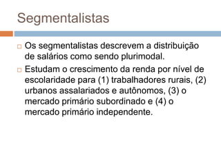 Segmentalistas
 Os segmentalistas descrevem a distribuição
de salários como sendo plurimodal.
 Estudam o crescimento da renda por nível de
escolaridade para (1) trabalhadores rurais, (2)
urbanos assalariados e autônomos, (3) o
mercado primário subordinado e (4) o
mercado primário independente.
 