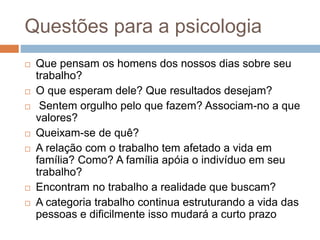 Questões para a psicologia
 Que pensam os homens dos nossos dias sobre seu
trabalho?
 O que esperam dele? Que resultados desejam?
 Sentem orgulho pelo que fazem? Associam-no a que
valores?
 Queixam-se de quê?
 A relação com o trabalho tem afetado a vida em
família? Como? A família apóia o indivíduo em seu
trabalho?
 Encontram no trabalho a realidade que buscam?
 A categoria trabalho continua estruturando a vida das
pessoas e dificilmente isso mudará a curto prazo
 