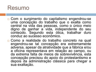 Resumo
 Com o surgimento do capitalismo engendrou-se
uma concepção do trabalho que o exalta como
central na vida das pessoas, como o único meio
digno de ganhar a vida, independente do seu
conteúdo. Segundo esta ótica, trabalhar duro
conduz ao sucesso econômico.
 Como a realidade do trabalho concreto na qual
engendrou-se tal concepção era extremamente
adversa, apesar da atratividade que a fábrica e/ou
a oficina representava em relação ao campo, ou
da extrema falta de meios de sobrevivência, esta
concepção precisou do apoio do protestantismo e
depois da administração clássica para chegar a
sua exaltação.
 