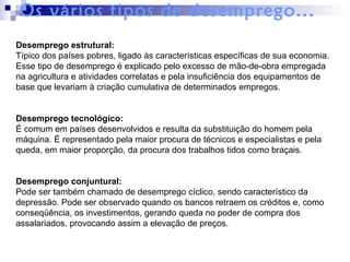 Desemprego estrutural:
Típico dos países pobres, ligado às características específicas de sua economia.
Esse tipo de desemprego é explicado pelo excesso de mão-de-obra empregada
na agricultura e atividades correlatas e pela insuficiência dos equipamentos de
base que levariam à criação cumulativa de determinados empregos.
Desemprego tecnológico:
É comum em países desenvolvidos e resulta da substituição do homem pela
máquina. É representado pela maior procura de técnicos e especialistas e pela
queda, em maior proporção, da procura dos trabalhos tidos como braçais.
Desemprego conjuntural:
Pode ser também chamado de desemprego cíclico, sendo característico da
depressão. Pode ser observado quando os bancos retraem os créditos e, como
conseqüência, os investimentos, gerando queda no poder de compra dos
assalariados, provocando assim a elevação de preços.
Os vários tipos de desemprego...
 