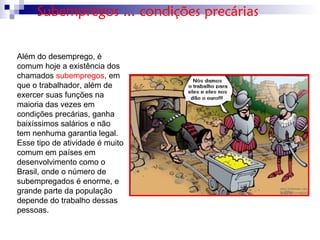 Além do desemprego, é
comum hoje a existência dos
chamados subempregos, em
que o trabalhador, além de
exercer suas funções na
maioria das vezes em
condições precárias, ganha
baixíssimos salários e não
tem nenhuma garantia legal.
Esse tipo de atividade é muito
comum em países em
desenvolvimento como o
Brasil, onde o número de
subempregados é enorme, e
grande parte da população
depende do trabalho dessas
pessoas.
Subempregos ... condições precárias
 