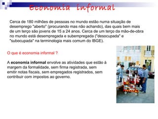 Cerca de 180 milhões de pessoas no mundo estão numa situação de
desemprego "aberto" (procurando mas não achando), das quais bem mais
de um terço são jovens de 15 a 24 anos. Cerca de um terço da mão-de-obra
no mundo está desempregada e subempregada ("desocupada" e
"subocupada" na terminologia mais comum do IBGE).
O que é economia informal ?
A economia informal envolve as atividades que estão à
margem da formalidade, sem firma registrada, sem
emitir notas fiscais, sem empregados registrados, sem
contribuir com impostos ao governo.
Economia informal
 