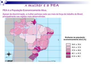 A mulher e a PEA
PEA é a População Economicamente Ativa.
Apesar da discriminação, a mulher participa cada vez mais da força de trabalho do Brasil,
principalmente nas regiões mais desenvolvidas.
 