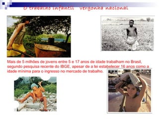 Mais de 5 milhões de jovens entre 5 e 17 anos de idade trabalham no Brasil,
segundo pesquisa recente do IBGE, apesar de a lei estabelecer 16 anos como a
idade mínima para o ingresso no mercado de trabalho.
O trabalho infantil vergonha nacional
 
