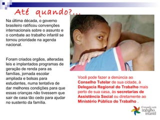 Até quando?...
Na última década, o governo
brasileiro ratificou convenções
internacionais sobre o assunto e
o combate ao trabalho infantil se
tornou prioridade na agenda
nacional.
Foram criados orgãos, alteradas
leis e implantados programas de
geração de renda para as
famílias, jornada escolar
ampliada e bolsas para
estudantes, numa tentativa de
dar melhores condições para que
essas crianças não tivessem que
sair de casa tão cedo para ajudar
no sustento da família.
Você pode fazer a denúncia ao
Conselho Tutelar de sua cidade, à
Delegacia Regional do Trabalho mais
perto de sua casa, às secretarias de
Assistência Social ou diretamente ao
Ministério Público do Trabalho .
 