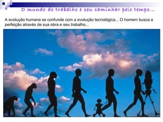 A evolução humana se confunde com a evolução tecnológica... O homem busca a
perfeição através de sua obra e seu trabalho...
O mundo do trabalho e seu caminhar pelo tempo...
 