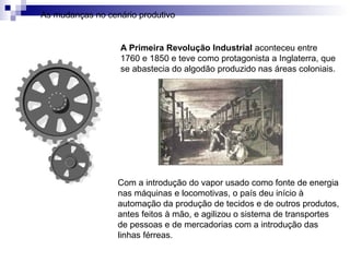 A Primeira Revolução Industrial aconteceu entre
1760 e 1850 e teve como protagonista a Inglaterra, que
se abastecia do algodão produzido nas áreas coloniais.
As mudanças no cenário produtivo
Com a introdução do vapor usado como fonte de energia
nas máquinas e locomotivas, o país deu início à
automação da produção de tecidos e de outros produtos,
antes feitos à mão, e agilizou o sistema de transportes
de pessoas e de mercadorias com a introdução das
linhas férreas.
 