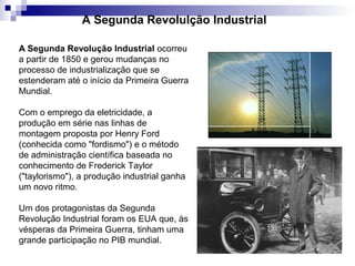 A Segunda Revolução Industrial ocorreu
a partir de 1850 e gerou mudanças no
processo de industrialização que se
estenderam até o início da Primeira Guerra
Mundial.
Com o emprego da eletricidade, a
produção em série nas linhas de
montagem proposta por Henry Ford
(conhecida como "fordismo") e o método
de administração científica baseada no
conhecimento de Frederick Taylor
("taylorismo"), a produção industrial ganha
um novo ritmo.
Um dos protagonistas da Segunda
Revolução Industrial foram os EUA que, às
vésperas da Primeira Guerra, tinham uma
grande participação no PIB mundial.
A Segunda Revolulção Industrial
 