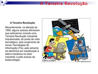A Terceira Revolução
Recentemente, na década de
1990, alguns autores afirmaram
que estávamos vivendo uma
Terceira Revolução Industrial,
impulsionada, do ponto de vista
tecnológico, pelo surgimento de
novas Tecnologias de
Informação (TIs), pelo advento
da eletrônica em substituição à
eletro-mecânica no setor
industrial, e pelo avanço da
biotecnologia.
A Terceira Revolução
 