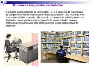O advento das tecnologias da informação(TIs) e o aumento da importância
do complexo eletrônico no processo industrial ,causaram uma mudança nos
postos de trabalho, marcada pela redução do número de trabalhadores com
atividades operacionais e pelo surgimento de vagas voltadas para os
profissionais responsáveis pelo gerenciamento e pela coordenação da
produção.
Mudanças nos postos de trabalho
 