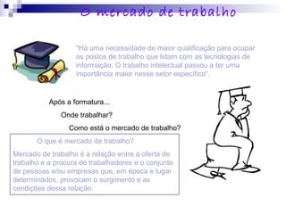 "Há uma necessidade de maior qualificação para ocupar
os postos de trabalho que lidam com as tecnologias de
informação. O trabalho intelectual passou a ter uma
importância maior nesse setor específico“.
Após a formatura...
Onde trabalhar?
Como está o mercado de trabalho?
O que é mercado de trabalho?
Mercado de trabalho é a relação entre a oferta de
trabalho e a procura de trabalhadores e o conjunto
de pessoas e/ou empresas que, em época e lugar
determinados, provocam o surgimento e as
condições dessa relação.
O mercado de trabalho
 