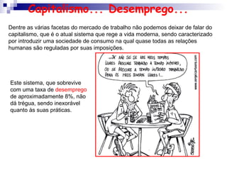 Dentre as várias facetas do mercado de trabalho não podemos deixar de falar do
capitalismo, que é o atual sistema que rege a vida moderna, sendo caracterizado
por introduzir uma sociedade de consumo na qual quase todas as relações
humanas são reguladas por suas imposições.
Este sistema, que sobrevive
com uma taxa de desemprego
de aproximadamente 8%, não
dá trégua, sendo inexorável
quanto às suas práticas.
Capitalismo... Desemprego...
 