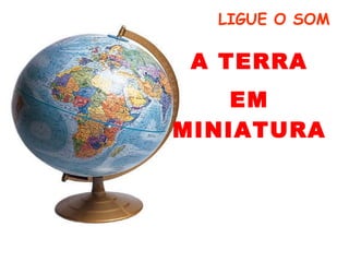 A TERRA EM MINIATURA LIGUE O SOM 