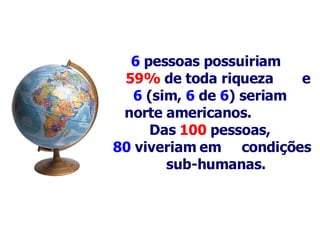 6   pessoas possuiriam  59%  de toda riqueza  e 6  (sim,  6   de   6 ) seriam    norte americanos.   Das  100   pessoas,  80  viveriam em  condições  s ub-humanas .   